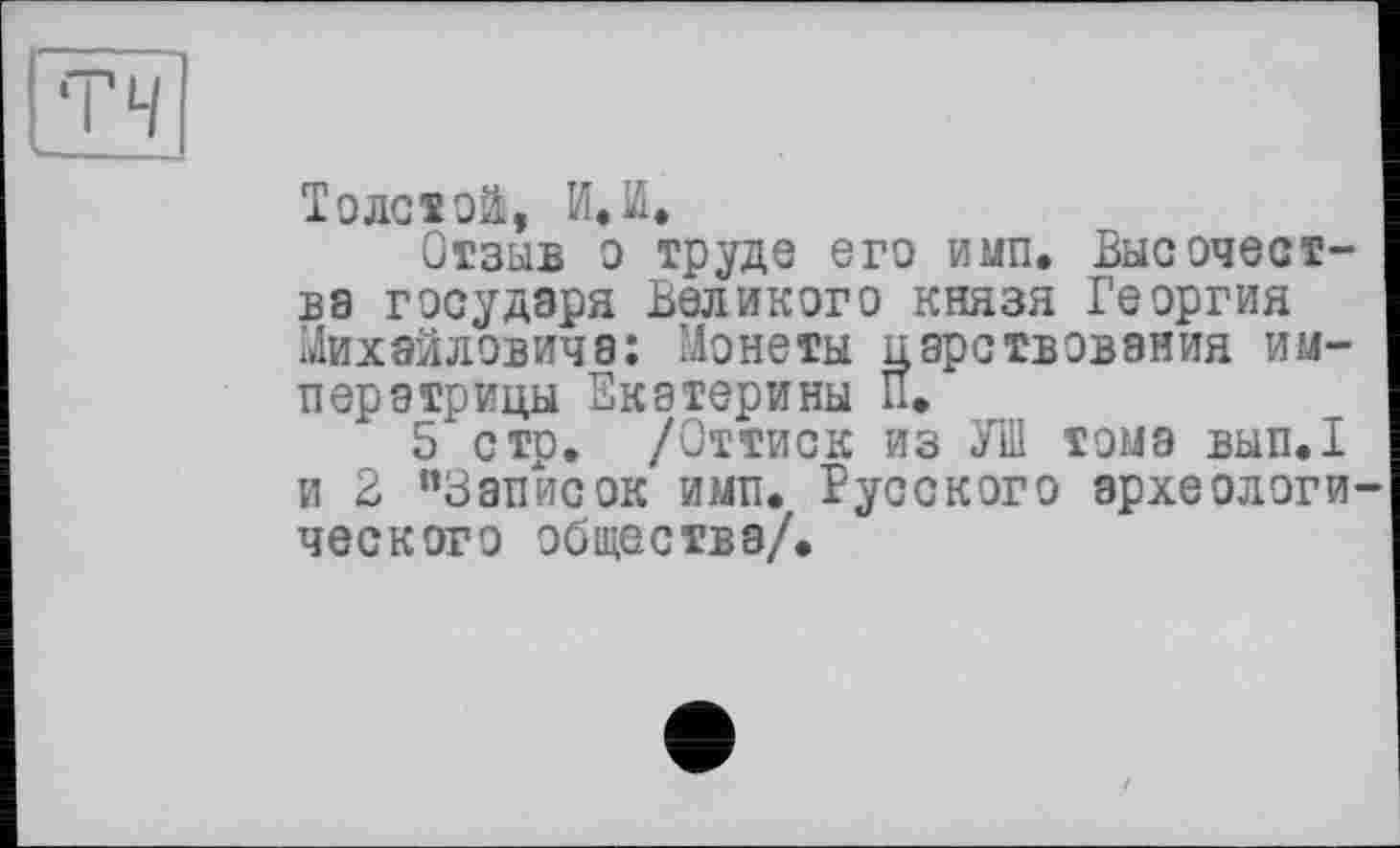 ﻿Толстой, И»И.
Отзыв о труде его и мп. Высочества государя Великого князя Георгия Михайловича: Монеты царствования императрицы Екатерины П.
5 стр. /Оттиск из УШ тома вып.1 и 2 ”ЗапЇ4сок имп. Русского археологи ческого общества/.